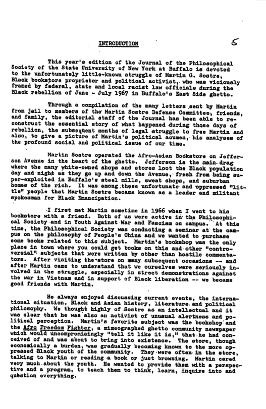 RODUCTION g This year’s edition of the Journal of the Philosophical Soolsty of the State University of New York at Buffalo is devoted $o the unfortunately little-known struggle of Martin G. Soatre, Black booksfore propristor and politioal activist,.who vas vielously framed by federal, state and local racist law officials during the Black rebellion of June - July 1967 in Buffalo’s East Side ghetto. Through e compilation of the many letters sent by Martin from jail to meabers of the Martin Sostre Defense Cosmittes, friends, and family, the editorial ataff of the Journal has been able to re construct the essential story of vhat happe: rebellion, the subsequent months of legal atruggle to fres Martin ant 8180, %o give & picture of Martin’s political acusen, his analyses of the profound social and political iseue of our time. Martin Sostre operated the Afro-sian Bockstors on Jeffer- 08 Avenus in the heart of the ghetto. Jefferson is the main.drag where the many yhite-owned shops and stores loot the Black population day and night as they go up and doyn the Avenuo, fresh from being su- per-exploited in Buffalo’s stesl mills, sweat shops, and suburban Bomss of the rich. It vas asong these unfortunate and e~ t1e" poople that Martia Sostre became known as & leader aad militant apokessan for Black Bancipation. I firet mst Martin sosstise in 1966 when I went to his o with a friemd. Both of us ere active ix the Philosophi- ty and in Youth Againat War and Pasoism on campus. At this time, the Philosophical Society vas conducting & semisar at the com us oa the philosophy of People’s China and we wanted to purchase s0me books related to this subject. Martin’s bookshop was the only Place in towa where you could get booka on this and other "contro- versial" subjeots that wers written by other than hostils comsenta- tors. After visiting the-store on many. cubsequent oooasions - and after Martin came to understand that We ourselves. were sericusly in- Yoived in the struggle, especially in street demonstrations against the war in Vietnan and in support of Black liberation -- we became go0d frienda with Martin, Ho alwaye enjoyed disoussing ourrant events, the interna- tional eituation, Black and Asian history, literaturs snd political vhilosophy. We thought highly of Sostre as an intelleotual aad 1t was claar that he was aleo an activist of ususual alertaess and po- 1itical perception. Martin’s favorite subject was the bookshop’and the Afro Freedon , » mimeographed ghetto community newspaper i Cis foesten Habier, 3 wioegrreriee, Sutts, commnt sy aeveaper oeived of and vas about to bring into existence. The stor onondoally a burden, was graduslly besoming known b pressed Black youth of the comsunity. They wore often in the talking to Martin or reading a book or just browsing. very mich about the youth. He wanted to provide thes vith a pers; tive and a progras, to teach them to think, learn, inquirs iato aad qubstion sverything.